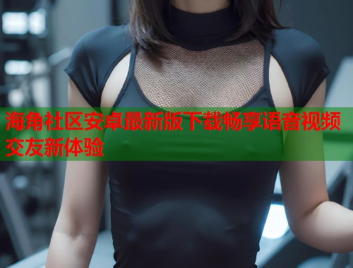 海角社区安卓最新版下载畅享语音视频交友新体验 海角社区安卓最新版下载畅享语音视频交友新体验