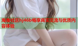 海角社区hj46b畅享真实交流与优质内容体验