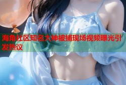 海角社区知名大神被捕现场视频曝光引发热议