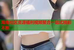 海角社区资源福利视频聚合一站式精彩不断