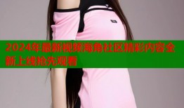 2024年最新视频海角社区精彩内容全新上线抢先观看