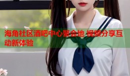 海角社区酒吧中心聚会地 视频分享互动新体验