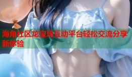 海角社区龙宝珠互动平台轻松交流分享新体验