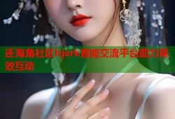 还海角社区hjerk智能交流平台助力高效互动