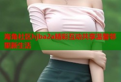 海角社区hjba2a精彩互动共享温馨邻里新生活