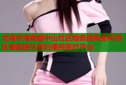 北海市海角路中山社区服务医院全科团队家庭医生签约便民医疗平台
