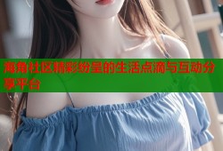 海角社区精彩纷呈的生活点滴与互动分享平台