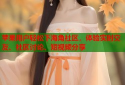 苹果用户轻松下海角社区，体验实时交友、社区讨论、短视频分享