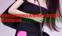 海角社区知乎热议真相揭秘分享交流与高清剪辑功能