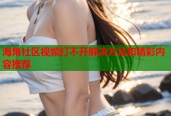 海角社区视频打不开解决方法和精彩内容推荐
