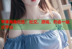 苹果海角社区：社交、游戏、约会一站式平台