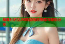 海角社区乱90精品精选推荐与精彩分享