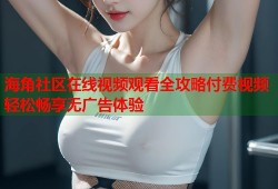 海角社区在线视频观看全攻略付费视频轻松畅享无广告体验