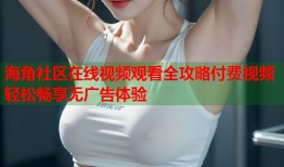 海角社区在线视频观看全攻略付费视频轻松畅享无广告体验
