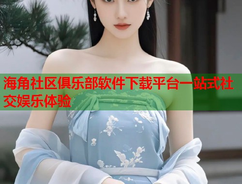 海角社区俱乐部软件下载平台一站式社交娱乐体验