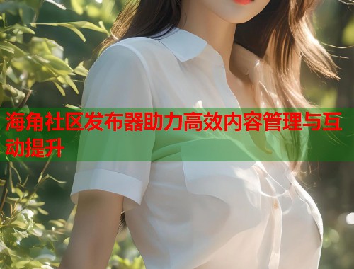 海角社区发布器助力高效内容管理与互动提升