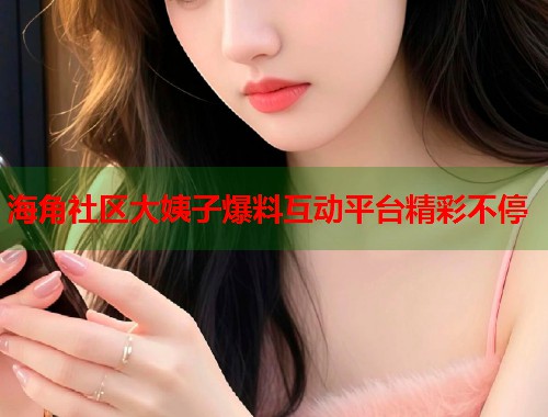 海角社区大姨子爆料互动平台精彩不停