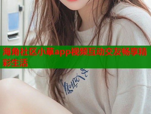海角社区小草app视频互动交友畅享精彩生活
