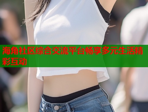 海角社区综合交流平台畅享多元生活精彩互动