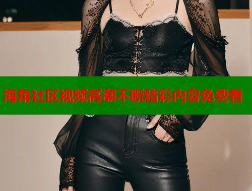 海角社区视频高潮不断精彩内容免费看