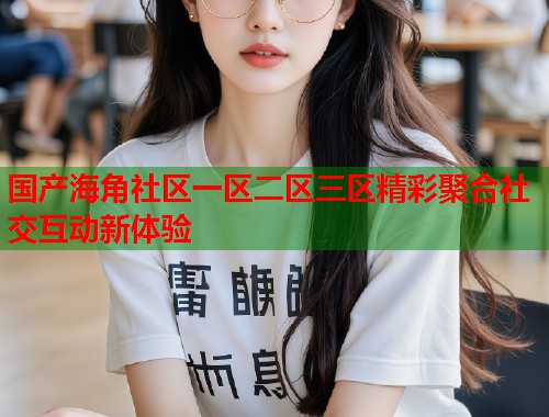 国产海角社区一区二区三区精彩聚合社交互动新体验