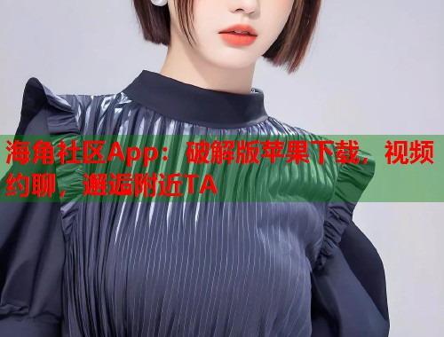 海角社区App：破解版苹果下载，视频约聊，邂逅附近TA