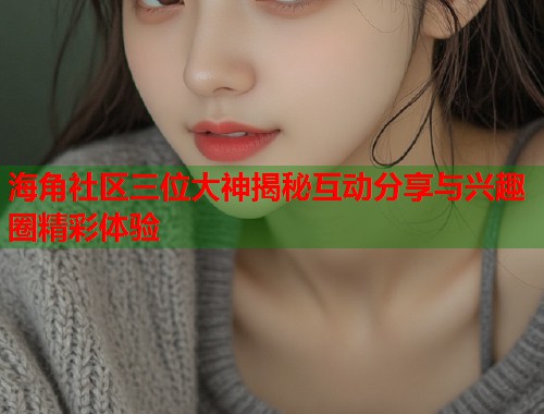 海角社区三位大神揭秘互动分享与兴趣圈精彩体验