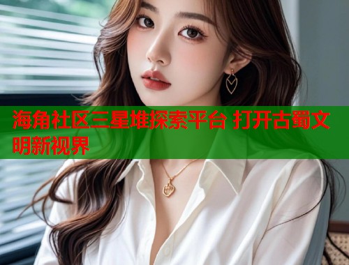 海角社区三星堆探索平台 打开古蜀文明新视界