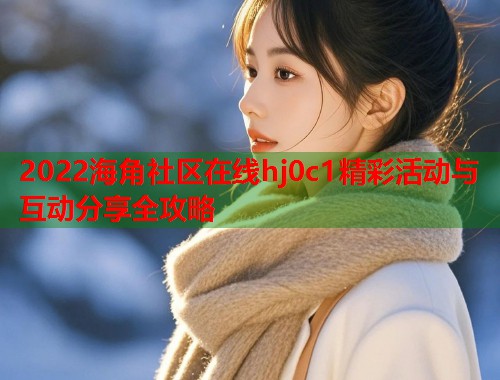 2022海角社区在线hj0c1精彩活动与互动分享全攻略