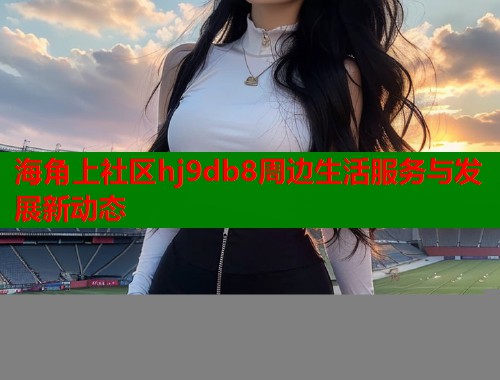 海角上社区hj9db8周边生活服务与发展新动态