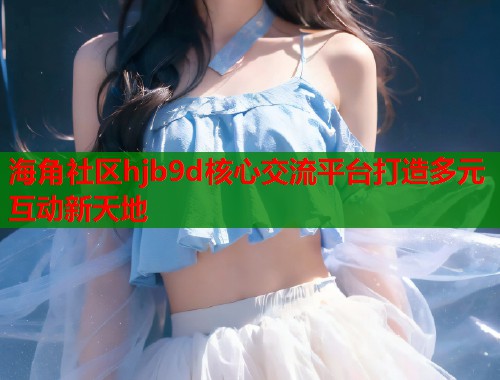 海角社区hjb9d核心交流平台打造多元互动新天地