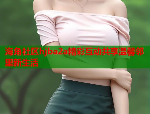 海角社区hjba2a精彩互动共享温馨邻里新生活