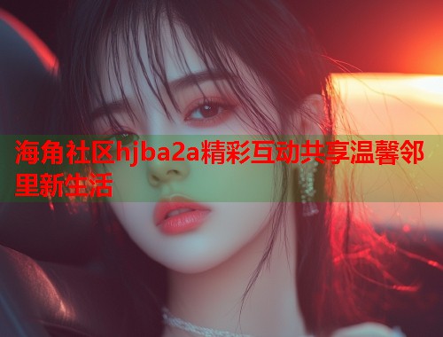 海角社区hjba2a精彩互动共享温馨邻里新生活