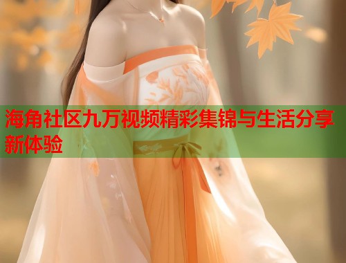 海角社区九万视频精彩集锦与生活分享新体验