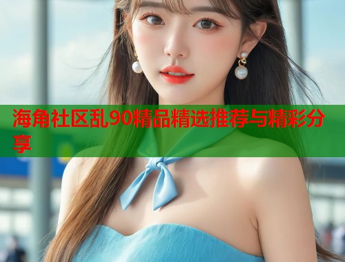 海角社区乱90精品精选推荐与精彩分享