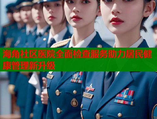 海角社区医院全面检查服务助力居民健康管理新升级