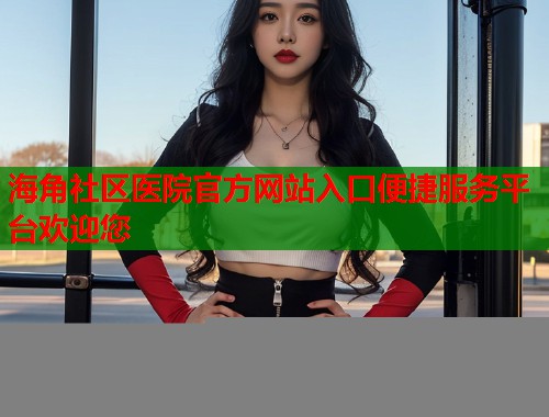 海角社区医院官方网站入口便捷服务平台欢迎您