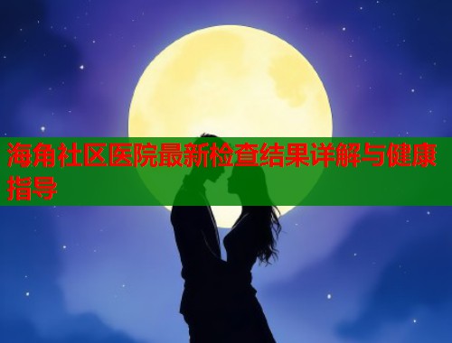 海角社区医院最新检查结果详解与健康指导