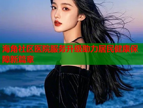 海角社区医院服务升级助力居民健康保障新篇章