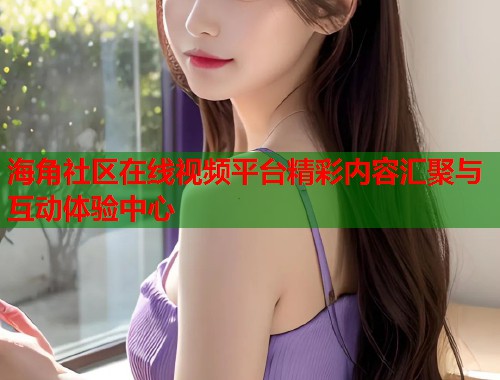 海角社区在线视频平台精彩内容汇聚与互动体验中心