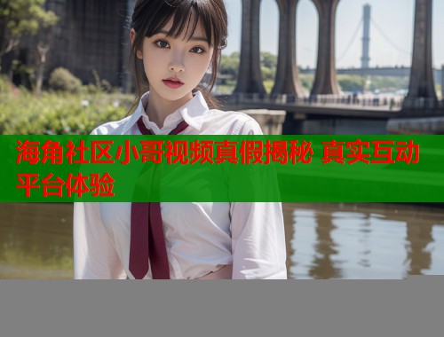 海角社区小哥视频真假揭秘 真实互动平台体验