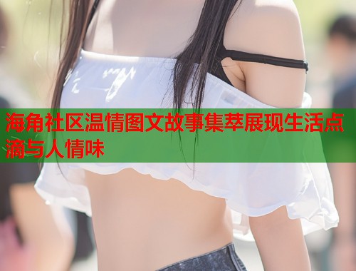 海角社区温情图文故事集萃展现生活点滴与人情味