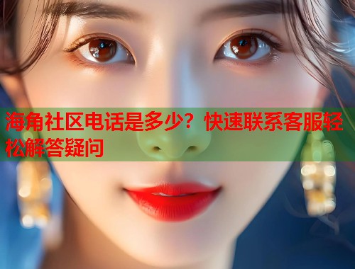 海角社区电话是多少？快速联系客服轻松解答疑问