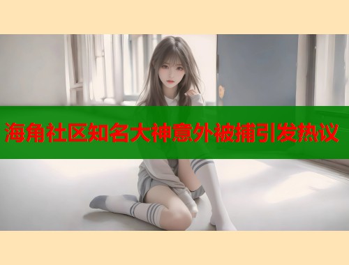 海角社区知名大神意外被捕引发热议
