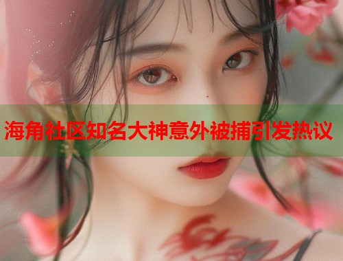 海角社区知名大神意外被捕引发热议