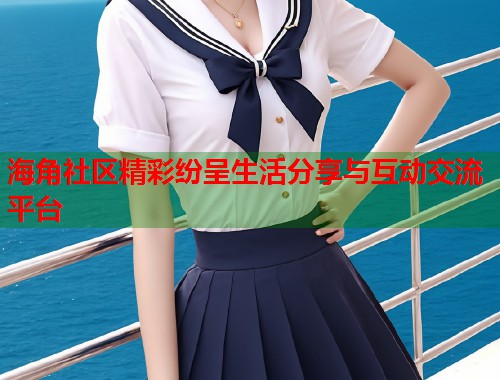 海角社区精彩纷呈生活分享与互动交流平台