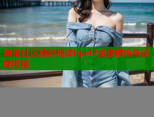 海角社区精彩视频hja42全景解析与深度推荐