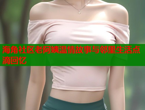 海角社区老阿姨温情故事与邻里生活点滴回忆