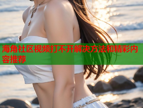 海角社区视频打不开解决方法和精彩内容推荐