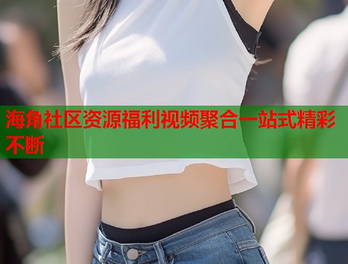 海角社区资源福利视频聚合一站式精彩不断
